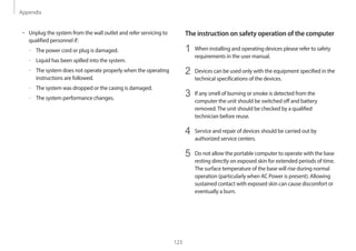 Appendix
123
The instruction on safety operation of the computer
1 When installing and operating devices please refer to safety
requirements in the user manual.
2 Devices can be used only with the equipment specified in the
technical specifications of the devices.
3 If any smell of burning or smoke is detected from the
computer the unit should be switched off and battery
removed.The unit should be checked by a qualified
technician before reuse.
4 Service and repair of devices should be carried out by
authorized service centers.
5 Do not allow the portable computer to operate with the base
resting directly on exposed skin for extended periods of time.
The surface temperature of the base will rise during normal
operation (particularly when AC Power is present). Allowing
sustained contact with exposed skin can cause discomfort or
eventually a burn.
• Unplug the system from the wall outlet and refer servicing to
qualified personnel if:
–
– The power cord or plug is damaged.
–
– Liquid has been spilled into the system.
–
– The system does not operate properly when the operating
instructions are followed.
–
– The system was dropped or the casing is damaged.
–
– The system performance changes.
 