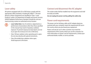 Appendix
125
Connect and disconnect the AC adapter
The socket-outlet shall be installed near the equipment and shall
be easily accessible.
Do not unplug the power cord by pulling the cable only.
Power cord requirements
The power cord set (all plug, cable and AC adapter plug) you
received with your computer meets the requirements for use in
the country where you purchased your equipment.
Power cord sets for use in other countries must meet the
requirements of the country where you use the computer. For
more information on power cord set requirements, contact your
authorized dealer, reseller, or service provider.
Laser safety
All systems equipped with CD or DVD drives comply with the
appropriate safety standards, including IEC 60825-1.The laser
devices in these components are classified as“Class 1 Laser
Products”under a US Department of Health and Human Services
(DHHS) Radiation Performance Standard. Should the unit ever
need servicing, contact an authorized service location.
• Laser Safety Note: Use of controls or adjustments or
performance of procedures other than those specified
in this manual may result in hazardous radiation
exposure.To prevent exposure to laser beams, do not
try to open the enclosure of a CD or DVD drive.
• Class 1M laser radiation when operating part is open.
Do not view directly with optical instruments.
• Class 3B invisible laser radiation when open.
Avoid exposure to the beam.
 