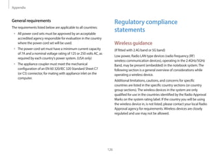 Appendix
126
Regulatory compliance
statements
Wireless guidance
(If fitted with 2.4G band or 5G band)
Low power, Radio LAN type devices (radio frequency (RF)
wireless communication devices), operating in the 2.4GHz/5GHz
Band, may be present (embedded) in the notebook system.The
following section is a general overview of considerations while
operating a wireless device.
Additional limitations, cautions, and concerns for specific
countries are listed in the specific country sections (or country
group sections).The wireless devices in the system are only
qualified for use in the countries identified by the Radio Approval
Marks on the system rating label. If the country you will be using
the wireless device in, is not listed, please contact your local Radio
Approval agency for requirements.Wireless devices are closely
regulated and use may not be allowed.
General requirements
The requirements listed below are applicable to all countries:
• All power cord sets must be approved by an acceptable
accredited agency responsible for evaluation in the country
where the power cord set will be used.
• The power cord set must have a minimum current capacity
of 7A and a nominal voltage rating of 125 or 250 volts AC, as
required by each country’s power system. (USA only)
• The appliance coupler must meet the mechanical
configuration of an EN 60 320/IEC 320 Standard Sheet C7
(or C5) connector, for mating with appliance inlet on the
computer.
 