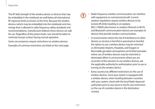 Appendix
127
• Radio frequency wireless communication can interfere
with equipment on commercial aircraft. Current
aviation regulations require wireless devices to be
turned off while traveling in an airplane.
802.11ABGN (also known as wireless Ethernet orWi-Fi)
and Bluetooth communication devices are examples of
devices that provide wireless communication.
• In environments where the risk of interference to other
devices or services is harmful or perceived as harmful,
the option to use a wireless device may be restricted
or eliminated. Airports, Hospitals, and Oxygen or
flammable gas laden atmospheres are limited examples
where use of wireless devices may be restricted or
eliminated.When in environments where you are
uncertain of the sanction to use wireless devices, ask
the applicable authority for authorization prior to use or
turning on the wireless device.
• Every country has different restrictions on the use of
wireless devices. Since your system is equipped with
a wireless device, when traveling between countries
with your system, check with the local Radio Approval
authorities prior to any move or trip for any restrictions
on the use of a wireless device in the destination
country.
The RF field strength of the wireless device or devices that may
be embedded in the notebook are well below all international
RF exposure limits as known at this time. Because the wireless
devices (which may be embedded into the notebook) emit less
energy than is allowed in radio frequency safety standards and
recommendations, manufacturer believes these devices are safe
for use. Regardless of the power levels, care should be taken to
minimize human contact during normal operation.
Some circumstances require restrictions on wireless devices.
Examples of common restrictions are listed on the next page:
 