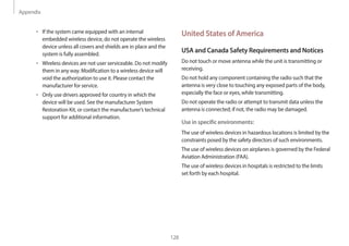 Appendix
128
United States of America
USA and Canada Safety Requirements and Notices
Do not touch or move antenna while the unit is transmitting or
receiving.
Do not hold any component containing the radio such that the
antenna is very close to touching any exposed parts of the body,
especially the face or eyes, while transmitting.
Do not operate the radio or attempt to transmit data unless the
antenna is connected; if not, the radio may be damaged.
Use in specific environments:
The use of wireless devices in hazardous locations is limited by the
constraints posed by the safety directors of such environments.
The use of wireless devices on airplanes is governed by the Federal
Aviation Administration (FAA).
The use of wireless devices in hospitals is restricted to the limits
set forth by each hospital.
• If the system came equipped with an internal
embedded wireless device, do not operate the wireless
device unless all covers and shields are in place and the
system is fully assembled.
• Wireless devices are not user serviceable. Do not modify
them in any way. Modification to a wireless device will
void the authorization to use it. Please contact the
manufacturer for service.
• Only use drivers approved for country in which the
device will be used. See the manufacturer System
Restoration Kit, or contact the manufacturer’s technical
support for additional information.
 
