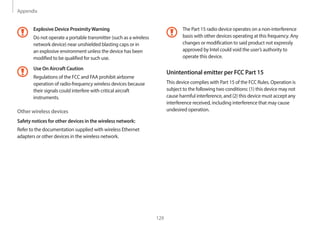 Appendix
129
The Part 15 radio device operates on a non-interference
basis with other devices operating at this frequency. Any
changes or modification to said product not expressly
approved by Intel could void the user’s authority to
operate this device.
Unintentional emitter per FCC Part 15
This device complies with Part 15 of the FCC Rules. Operation is
subject to the following two conditions: (1) this device may not
cause harmful interference, and (2) this device must accept any
interference received, including interference that may cause
undesired operation.
Explosive Device ProximityWarning
Do not operate a portable transmitter (such as a wireless
network device) near unshielded blasting caps or in
an explosive environment unless the device has been
modified to be qualified for such use.
Use On Aircraft Caution
Regulations of the FCC and FAA prohibit airborne
operation of radio-frequency wireless devices because
their signals could interfere with critical aircraft
instruments.
Other wireless devices
Safety notices for other devices in the wireless network:
Refer to the documentation supplied with wireless Ethernet
adapters or other devices in the wireless network.
 