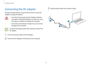 Getting started
13
3 Plug the power cable into an electric socket.
1
2
3
Connecting the AC adapter
Charge the battery before using it for the first time. Use the AC
adapter to charge the battery.
• Use only Samsung-approved AC adapters, batteries,
and cables. Unapproved adapters or cables can cause
the battery to explode or damage the computer.
• Incorrectly connecting the charger may cause serious
damage to the computer.
To restore the battery power after cutting it, connect the
AC adapter.
1 Connect the power cable to the AC adapter.
2 Connect the AC adapter to the DC jack of the computer.
 
