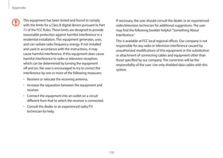 Appendix
130
If necessary, the user should consult the dealer or an experienced
radio/television technician for additional suggestions.The user
may find the following booklet helpful:“Something About
Interference.”
This is available at FCC local regional offices. Our company is not
responsible for any radio or television interference caused by
unauthorized modifications of this equipment or the substitution
or attachment of connecting cables and equipment other than
those specified by our company.The correction will be the
responsibility of the user. Use only shielded data cables with this
system.
This equipment has been tested and found to comply
with the limits for a Class B digital device pursuant to Part
15 of the FCC Rules.These limits are designed to provide
reasonable protection against harmful interference in a
residential installation.This equipment generates, uses,
and can radiate radio frequency energy. If not installed
and used in accordance with the instructions, it may
cause harmful interference. If this equipment does cause
harmful interference to radio or television reception,
which can be determined by turning the equipment
off and on, the user is encouraged to try to correct the
interference by one or more of the following measures:
• Reorient or relocate the receiving antenna.
• Increase the separation between the equipment and
receiver.
• Connect the equipment into an outlet on a circuit
different from that to which the receiver is connected.
• Consult the dealer or an experienced radio/TV
technician for help.
 