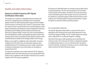 Appendix
132
RF exposure or SAR information can viewed on-line at http://www.
fcc.gov/oet/ea/fccid/.This site uses this product FCC ID number
on the outside of the product. Sometimes it may be necessary to
remove the battery pack to find number. Once you have the FCC
ID number for a particular product, follow the instructions on the
website and it should provide RF exposure information or values
for typical or maximum SAR for particular product.
For corresponding model only
The Specific Absorption Rate (SAR) is a measure of the rate of
absorption of RF energy by the human body expressed in units
of watts per kilogram (W/kg).The FCC wireless devices to comply
with a safety lilmit of 1.6 watts per kilogram (1.6W/kg).
SAR level of this device while operating can be well below the
maximum value.This is because the device is designed to operate
at multiple power levels so as to use only the power required to
reach the network. In general, the closer you are to a wireless base
station antenna, the lower the power output.
Health and safety information
Exposure to Radio Frequency (RF) Signals
Certification Information
This product can contain an embedded radio transmitter and
receiver. It is designed and manufactured not to exceed the
exposure limits for radio frequency (RF) energy set by the Federal
Communications Commission (FCC) of the U.S. government.These
FCC exposure limits are derived from the recommendations of two
expert organizations, the National Council on Radiation Protection
and Measurement (NCRP) and the Institute of Electrical and
Electronics Engineers (IEEE). In both cases, the recommendations
were developed by scientific and engineering experts drawn from
industry, government, and academia after extensive reviews of the
scientific literature related to the biological effects of RF energy.
Before a new model is available for sale to the public, it must be
certified to the FCC that it does not exceed the exposure limit
established by the FCC. Evaluation per each model is performed
in positions and locations (e.g. at the bottom on the body) as
required by the FCC.
For body worn operation, this model meets the FCC RF exposure
guidelines when used with Samsung accessory designated for this
product. Non-compliance with the above restrictions may result in
violation of FCC RF exposure guidelines.
 