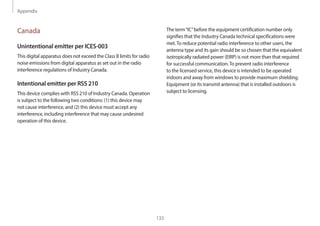 Appendix
133
The term“IC”before the equipment certification number only
signifies that the Industry Canada technical specifications were
met.To reduce potential radio interference to other users, the
antenna type and its gain should be so chosen that the equivalent
isotropically radiated power (EIRP) is not more than that required
for successful communication.To prevent radio interference
to the licensed service, this device is intended to be operated
indoors and away from windows to provide maximum shielding.
Equipment (or its transmit antenna) that is installed outdoors is
subject to licensing.
Canada
Unintentional emitter per ICES-003
This digital apparatus does not exceed the Class B limits for radio
noise emissions from digital apparatus as set out in the radio
interference regulations of Industry Canada.
Intentional emitter per RSS 210
This device complies with RSS 210 of Industry Canada. Operation
is subject to the following two conditions: (1) this device may
not cause interference, and (2) this device must accept any
interference, including interference that may cause undesired
operation of this device.
 