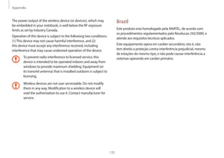 Appendix
135
Brazil
Este produto esta homologado pela ANATEL, de acordo com
os procedimentos regulamentados pela Resolucao 242/2000, e
atende aos requisitos tecnicos aplicados.
Este equipamento opera em caráter secundário, isto é, não
tem direito a proteção contra interferência prejudicial, mesmo
de estações do mesmo tipo, e não pode causar interferência a
sistemas operando em caráter primário.
The power output of the wireless device (or devices), which may
be embedded in your notebook, is well below the RF exposure
limits as set by Industry Canada.
Operation of this device is subject to the following two conditions:
(1)This device may not cause harmful interference, and (2)
this device must accept any interference received, including
interference that may cause undesired operation of the device.
To prevent radio interference to licensed service, this
device is intended to be operated indoors and away from
windows to provide maximum shielding. Equipment (or
its transmit antenna) that is installed outdoors is subject to
licensing.
Wireless devices are not user serviceable. Do not modify
them in any way. Modification to a wireless device will
void the authorization to use it. Contact manufacturer for
service.
 