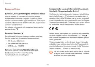 Appendix
136
European radio approval information (for products
fitted with EU-approved radio devices)
This Product is a Notebook computer; low power, Radio LAN type
devices (radio frequency (RF) wireless communication devices),
operating in the 2.4GHz/5GHz band, may be present (embedded)
in your notebook system which is intended for home or office use.
This section is only applicable if these devices are present. Refer to
the system label to verify the presence of wireless devices.
Wireless devices that may be in your system are only qualified for
use in the European Union or associated areas if a CE mark
with a Notified Body Registration Number and the Alert Symbol is
on the system label.
The power output of the wireless device or devices that may be
embedded in you notebook is well below the RF exposure limits
as set by the European Commission through the R&TTE directive.
The low band 5.15 - 5.35 GHz is for indoor use only.
See 802.11b and 802.11g restrictions for specific countries
or regions within countries under the heading“European
Economic Area Restrictions”below.
European Union
European Union CE marking and compliance notices
Products intended for sale within the European Union are
marked with the Conformité Européene (CE) Marking, which
indicates compliance with the applicable Directives and European
standards and amendments identified below.This equipment also
carries the Class 2 identifier.
The following information is only applicable to systems labeled
with the CE mark .
European Directives
This InformationTechnology Equipment has been tested and
found to comply with the following European directives:
• EMC Directive 2004/108/EC
• LowVoltage Directive 2006/95/EC
• R&TTE Directive 1999/5/EC
Samsung Electronics (UK) Ltd, Euro QA Lab.
Blackbushe Business Park SaxonyWay,Yateley,
Hampshire GU46 6GG United Kingdom
 
