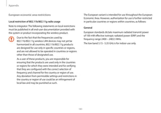 Appendix
141
The European variant is intended for use throughout the European
Economic Area. However, authorization for use is further restricted
in particular countries or regions within countries, as follows:
General
European standards dictate maximum radiated transmit power
of 100 mW effective isotropic radiated power (EIRP) and the
frequency range 2400 – 2483.5 MHz.
The low band 5.15 - 5.35 GHz is for indoor use only.
European economic area restrictions
Local restriction of 802.11b/802.11g radio usage
Note to integrator:The following statements on local restrictions
must be published in all end-user documentation provided with
the system or product incorporating the wireless product.
Due to the fact that the frequencies used by
802.11b/802.11g wireless LAN devices may not yet be
harmonized in all countries, 802.11b/802.11g products
are designed for use only in specific countries or regions,
and are not allowed to be operated in countries or regions
other than those of designated use.
As a user of these products, you are responsible for
ensuring that the products are used only in the countries
or regions for which they were intended and for verifying
that they are configured with the correct selection of
frequency and channel for the country or region of use.
Any deviation from permissible settings and restrictions in
the country or region of use could be an infringement of
local law and may be punished as such.
 