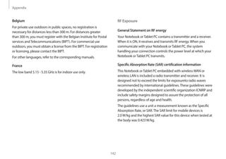 Appendix
142
RF Exposure
General Statement on RF energy
Your Notebook orTablet PC contains a transmitter and a receiver.
When it is ON, it receives and transmits RF energy.When you
communicate with your Notebook orTablet PC, the system
handling your connection controls the power level at which your
Notebook orTablet PC transmits.
Specific Absorption Rate (SAR) certification information
This Notebook orTablet PC embedded with wirelessWAN or
wireless LAN is included a radio transmitter and receiver. It is
designed not to exceed the limits for exposureto radio waves
recommended by international guidelines.These guidelines were
developed by the independent scientific organization ICNIRP and
include safety margins designed to assure the protection of all
persons, regardless of age and health.
The guidelines use a unit a measurement known as the Specific
Absorption Rate, or SAR.The SAR limit for mobile devices is
2.0W/kg and the highest SAR value for this device when tested at
the body was 0.423W/kg.
Belgium
For private use outdoors in public spaces, no registration is
necessary for distances less than 300 m. For distances greater
than 300 m, you must register with the Belgian Institute for Postal
services andTelecommunications (BIPT). For commercial use
outdoors, you must obtain a license from the BIPT. For registration
or licensing, please contact the BIPT.
For other languages, refer to the corresponding manuals.
France
The low band 5.15 - 5.35 GHz is for indoor use only.
 