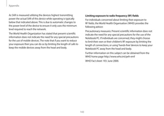 Appendix
143
Limiting exposure to radio frequency (RF) fields
For individuals concerned about limiting their exposure to
RF fields, theWorld Health Organisation (WHO) provides the
following advice:
Precautionary measures: Present scientific information does not
indicate the need for any special precautions for the use of the
Notebook PC. If individuals are concerned, they might choose
to limit their own or their children’s RF exposure by limiting the
length of connections, or using‘hands-free’devices to keep your
Notebook PC away from the head and body.
Further information on this subject can be obtained from the
WHO home page http://www.who.int/peh-emf
WHO Fact sheet 193: June 2000.
As SAR is measured utilizing the devices highest transmitting
power the actual SAR of this device while operating is typically
below that indicated above.This is due to automatic changes to
the power level of the device to ensure it only uses the minimum
level required to reach the network.
TheWorld Health Organization has stated that present scientific
information does not indicate the need for any special precautions
for the use of mobile devices.The note that if you want to reduce
your exposure then you can do so by limiting the length of calls to
keep the mobile devices away from the head and body.
 