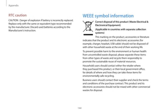 Appendix
144
WEEE symbol information
Correct disposal of this product (Waste Electrical &
Electronical Equipment)
(Applicable in countries with separate collection
systems)
This marking on the product, accessories or literature
indicates that the product and its electronic accessories (for
example, charger, headset, USB cable) should not be disposed of
with other household waste at the end of their working life.
To prevent possible harm to the environment or human health
from uncontrolled waste disposal, please separate these items
from other types of waste and recycle them responsibly to
promote the sustainable reuse of material resources.
Household users should contact either the retailer where
they purchased this product, or their local government office,
for details of where and how they can take these items for
environmentally safe recycling.
Business users should contact their supplier and check the terms
and conditions of the purchase contract.This product and its
electronic accessories should not be mixed with other commercial
wastes for disposal.
RTC caution
CAUTION : Danger of explosion if battery is incorrectly replaced.
Replace only with the same or equivalent type recommended
by the manufacturer. Discard used batteries according to the
Manufacturer’s instruction.
 