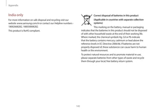 Appendix
145
India only
For more information on safe disposal and recycling visit our
website www.samsung.com/in or contact our Helpline numbers -
18002668282, 180030008282.
This product is RoHS compliant.
Correct disposal of batteries in this product
(Applicable in countries with separate collection
systems)
This marking on the battery, manual or packaging
indicates that the batteries in this product should not be disposed
of with other household waste at the end of their working life.
Where marked, the chemical symbols Hg, Cd or Pb indicate
that the battery contains mercury, cadmium or lead above the
reference levels in EC Directive 2006/66. If batteries are not
properly disposed of, these substances can cause harm to human
health or the environment.
To protect natural resources and to promote material re-use,
please separate batteries from other types of waste and recycle
them through your local, free battery return system.
 