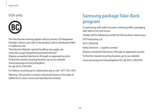 Appendix
146
Samsung packageTake-Back
program
In partnering with select recyclers, Samsung offers packaging
take-back at no cost to you.
Simply call the following number for the locations nearest you.
CRT Processing, LLC
(877) 278-0799
Kathy Severson – Logistics contact
Dispose unwanted electronics through an approved recycler.
To find the nearest recycling location, go to our website:
www.samsung.com/recyclingdirect Or call, (877) 278-0799
USA only
This Perchlorate warning applies only to primary CR (Maganese
Dioxide) Lithium coin cells in the product sold or distributed ONLY
in California USA.
“Perchlorate Material- special handling may apply, see
www.dtsc.ca.gov/hazardouswaste/perchlorate.”
Dispose unwanted electronics through an approved recycler.
To find the nearest recycling location, go to our website:
www.samsung.com/recyclingdirect
Or call, (877) 278-0799.
For battery recycling go to call2recycle.org; or call 1-877-723-1297.
Warning :This product contains chemicals known to the state of
California to cause cancer and reproductive toxicity.
 