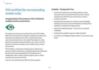 Appendix
147
Usability – Designed forYou
• Good visual ergonomics and image quality, ensuring
top performance and reduced risk of eye strain. Several
requirements within the area of luminance, contrast,
resolution and color
• Designed with the option to connect an external display,
keyboard and mouse (recommended when working with a
notebook or netbook for longer periods)
• Ergonomic keyboard design – for ease of use and good
readability
• Fully tested according to rigorous safety standards
• Low Electric and Magnetic field emissions. Low acoustic noise
levels
TCO certified (for corresponding
models only)
Congratulations!This product isTCO certified for
usability and the environment.
The product you have just purchased carries theTCO Certified
label.This means that your computer is designed, manufactured
and tested according to some of the strictest performance
and environmental criteria in the world.That makes for a high
performance product designed with the user in focus and one
that also minimizes the impact on the climate and our natural
environment.
TCO Certified is a third party verified program, where every
product model is tested by an accredited impartial test laboratory.
All criteria have been developed byTCO Development in
collaboration with scientists, product experts, users as well as
manufacturers all over the world.
Here are some of the features offered with this product:
 