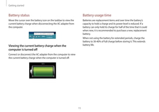 Getting started
15
Battery usage time
Batteries are replacement items and over time the battery’s
capacity to hold a charge and its power level is reduced. If a
battery can only hold its charge for half of the time that it could
when new, it is recommended to purchase a new, replacement
battery.
When not using the battery for extended periods, charge the
battery to 30-40% of full charge before storing it.This extends
battery life.
Battery status
Move the cursor over the battery icon on the taskbar to view the
current battery charge when disconnecting the AC adapter from
the computer.
10:00 AM
1/1/2014
5 hr 21 min (64%) remaining
ENG
Viewing the current battery charge when the
computer is turned off
Connect or disconnect the AC adapter from the computer to view
the current battery charge when the computer is turned off.
10:00
2013/7/1
 