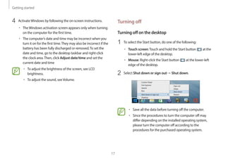 Getting started
17
Turning off
Turning off on the desktop
1 To select the Start button, do one of the following:
• Touch screen:Touch and hold the Start button ( ) at the
lower-left edge of the desktop.
• Mouse: Right-click the Start button ( ) at the lower-left
edge of the desktop.
2 Select Shut down or sign out→ Shut down.
• Save all the data before turning off the computer.
• Since the procedures to turn the computer off may
differ depending on the installed operating system,
please turn the computer off according to the
procedures for the purchased operating system.
4 ActivateWindows by following the on-screen instructions.
• TheWindows activation screen appears only when turning
on the computer for the first time.
• The computer’s date and time may be incorrect when you
turn it on for the first time.They may also be incorrect if the
battery has been fully discharged or removed.To set the
date and time, go to the desktop taskbar and right-click
the clock area.Then, click Adjust date/time and set the
current date and time
• To adjust the brightness of the screen, see LCD
brightness.
• To adjust the sound, seeVolume.
 