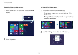 Getting started
18
Turning off on the Charms
1 To open the Charms, do one of the following:
• Touch screen: Swipe inward from the right edge of the
touch screen.
• Touchpad/Mouse: Move the cursor to the upper- or lower-
right edge of the screen.
Start Start
2 Select the Settings charm → Power → Shut down.
Turning off on the Start screen
1 Select Power ( ) at the upper-right corner of the Start
screen.
Start
2 Select Shut down.
 