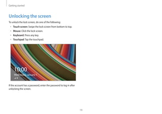 Getting started
19
Unlocking the screen
To unlock the lock screen, do one of the following:
• Touch screen: Swipe the lock screen from bottom to top.
• Mouse: Click the lock screen.
• Keyboard: Press any key.
• Touchpad:Tap the touchpad.
10:00
Wednesday, January 1
If the account has a password, enter the password to log in after
unlocking the screen.
 