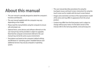 2
About this manual
• This user manual is specially designed to detail the computer’s
functions and features.
• The user manual supplied with the computer may vary
depending on the model.
• Please read this manual before using the computer to ensure
safe and proper use.
• Optional items, some devices and software referred to in the
user manual may not be provided or subject to upgrades.
Note that the computer environment referred in the user
manual may not be the same as your environment.
• Descriptions are based on the computer’s default settings
andWindows 8.1 operating system. Available features and
additional services may vary by computer or operating
system.
• This user manual describes procedures for using the
touchpad, mouse, and touch screen. Instructions for using the
touch screen are for models with the touch screen feature.
• Images and screenshots are those of the representative model
of the series and may differ in appearance from the actual
product.
• Content may differ from the final product and is subject to
change without prior notice. For the latest version of the
manual, refer to the Samsung website, www.samsung.com.
 