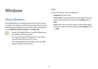 20
Windows
AboutWindows
MicrosoftWindows is an operating system that is used to control
a computer. For optimal use of the computer, learn how to use the
operating system properly. It is best to learn how to useWindows
by using Windows Help and Support, and Help+Tips.
• Images and available features may differ depending on
the model and operating system.
• This manual is designed forWindows 8.1 and content
may differ depending on the OS version.
• The image displayed on the desktop screen may differ
between models and OS versions.
Help
To access the help, do one of the following:
• Keyboard: Press the F1 key.
• Touch screen: Swipe inward from the right edge of the touch
screen to open the Charms and select the Settings charm →
Help.
• Mouse: Move the cursor to the upper- or lower-right edge of
the screen to open the Charms and select the Settings charm
→ Help.
 