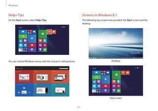 Windows
21
Help+Tips
On the Start screen, select Help+Tips.
Start
You can controlWindows menus with the mouse or with gestures.
Screens inWindows 8.1
The following two screens are provided: the Start screen and the
desktop.
Desktop
Start
Start screen
 