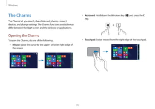 Windows
25
• Keyboard: Hold down theWindows key ( ) and press the C
key.
+
• Touchpad: Swipe inward from the right edge of the touchpad.
Start
The Charms
The Charms let you search, share links and photos, connect
devices, and change settings.The Charms functions available may
differ between the Start screen and the desktop or applications.
Opening the Charms
To open the Charms, do one of the following:
• Mouse: Move the cursor to the upper- or lower-right edge of
the screen.
Start Start
 