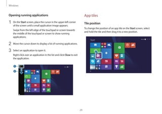 Windows
29
App tiles
Tile position
To change the position of an app tile on the Start screen, select
and hold the tile and then drag it to a new position.
Start
Opening running applications
1 On the Start screen, place the cursor in the upper-left corner
of the screen until a small application image appears.
Swipe from the left edge of the touchpad or screen towards
the middle of the touchpad or screen to show running
applications.
2 Move the cursor down to display a list of running applications.
3 Select an application to open it.
Right-click over an application in the list and click Close to exit
the application.
 