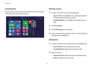 Windows
30
Naming a group
1 To open menu items, do one of the following:
• Touch screen: On the Start screen, swipe upwards from
the bottom edge of the touch screen.
• Touchpad/Mouse: On the Start screen, right-click any
area.
2 Select Customize.
3 Select Name group on each group.
4 Enter a name with the keyboard or the on-screen keyboard,
and then press the Enter key.
Editing tiles
1 To select a tile and then an option, do one of the following:
• Touch screen: Press and hold the tile to edit.
• Touchpad/Mouse: Right-click on the tile to edit.
2 Select an option.
• Unpin from Start: Delete the tile from the Start screen.
• Resize: Change the size of the tile.
Grouping tiles
To group tiles, select and hold a tile and drag it to an open space.
Then, drag other tiles to the new group.
Start
 