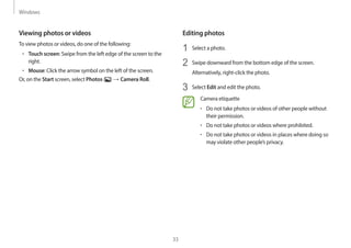 Windows
33
Editing photos
1 Select a photo.
2 Swipe downward from the bottom edge of the screen.
Alternatively, right-click the photo.
3 Select Edit and edit the photo.
Camera etiquette
• Do not take photos or videos of other people without
their permission.
• Do not take photos or videos where prohibited.
• Do not take photos or videos in places where doing so
may violate other people’s privacy.
Viewing photos or videos
To view photos or videos, do one of the following:
• Touch screen: Swipe from the left edge of the screen to the
right.
• Mouse: Click the arrow symbol on the left of the screen.
Or, on the Start screen, select Photos ( ) → Camera Roll.
 