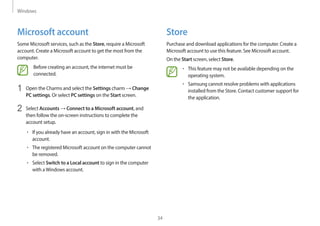 Windows
34
Store
Purchase and download applications for the computer. Create a
Microsoft account to use this feature. See Microsoft account.
On the Start screen, select Store.
• This feature may not be available depending on the
operating system.
• Samsung cannot resolve problems with applications
installed from the Store. Contact customer support for
the application.
Microsoft account
Some Microsoft services, such as the Store, require a Microsoft
account. Create a Microsoft account to get the most from the
computer.
Before creating an account, the internet must be
connected.
1 Open the Charms and select the Settings charm → Change
PC settings. Or select PC settings on the Start screen.
2 Select Accounts → Connect to a Microsoft account, and
then follow the on-screen instructions to complete the
account setup.
• If you already have an account, sign in with the Microsoft
account.
• The registered Microsoft account on the computer cannot
be removed.
• Select Switch to a Local account to sign in the computer
with aWindows account.
 