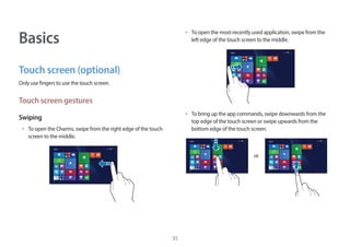 35
Basics
Touch screen (optional)
Only use fingers to use the touch screen.
Touch screen gestures
Swiping
• To open the Charms, swipe from the right edge of the touch
screen to the middle.
Start
• To open the most-recently used application, swipe from the
left edge of the touch screen to the middle.
Start
• To bring up the app commands, swipe downwards from the
top edge of the touch screen or swipe upwards from the
bottom edge of the touch screen.
Start Start
or
 