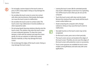 Basics
39
• Leaving the touch screen idle for extended periods
may result in afterimages (screen burn-in) or ghosting.
Turn off the touch screen when you do not use the
computer.
• Touch the touch screen with clean and dry hands.
Remove the moisture from your hands and the touch
screen surface before use.
• Avoid contacting the computer with a foreign
substance. Doing so may cause the touch screen to
malfunction.
• Very light touches on the touch screen may not be
recognized.
• On the touch screen, press over an item precisely.
• The touch screen sensors are located at the edges of
the touch screen.Therefore, do not cover the edges of
the touch screen with protective covers or accessories.
• Touch screen gestures are available for touch screen
models runningWindows and work only with some
applications.
• Do not apply a severe impact to the touch screen or
press it with a sharp object. Doing so may damage the
touch screen.
• Do not allow the touch screen to come into contact
with other electrical devices. Electrostatic discharges
can cause the touch screen to malfunction.
• Do not allow the touch screen to contact water.The
touch screen may malfunction in humid conditions or
when exposed to water.
• Do not spray liquid cleansing solutions directly onto the
touch screen.The solution may enter the touch screen
or cause undesired operation.To clean the screen,
dampen a cloth with the solution and wipe the screen
gently. Do not use solutions or cloths that contain
abrasive materials, as they may damage the touch
screen.
• Do not damage the edges of the touch screen. Doing so
may damage the touch screen.
 