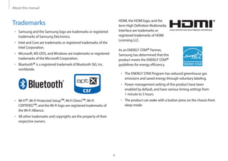 About this manual
4
HDMI, the HDMI logo, and the
term High Definition Multimedia
Interface are trademarks or
registered trademarks of HDMI
Licensing LLC.
As an ENERGY STAR®Partner,
Samsung has determined that this
product meets the ENERGY STAR®
guidelines for energy efficiency.
• The ENERGY STAR Program has reduced greenhouse gas
emissions and saved energy through voluntary labeling.
• Power management setting of this product have been
enabled by default, and have various timing settings from
1 minute to 5 hours.
• The product can wake with a button press on the chassis from
sleep mode.
Trademarks
• Samsung and the Samsung logo are trademarks or registered
trademarks of Samsung Electronics.
• Intel and Core are trademarks or registered trademarks of the
Intel Corporation.
• Microsoft, MS-DOS, andWindows are trademarks or registered
trademarks of the Microsoft Corporation.
• Bluetooth®is a registered trademark of Bluetooth SIG, Inc.
worldwide.
• Wi-Fi®,Wi-Fi Protected Setup™,Wi-Fi Direct™,Wi-Fi
CERTIFIED™, and theWi-Fi logo are registered trademarks of
theWi-Fi Alliance.
• All other trademarks and copyrights are the property of their
respective owners.
 