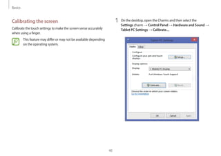Basics
40
1 On the desktop, open the Charms and then select the
Settings charm → Control Panel → Hardware and Sound →
Tablet PC Settings → Calibrate....
Calibrating the screen
Calibrate the touch settings to make the screen sense accurately
when using a finger.
This feature may differ or may not be available depending
on the operating system.
 