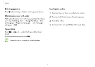 Basics
43
Copying and pasting
1 Touch and drag your finger across the text to select it.
2 Touch and hold the text to open the options pop-up.
3 Touch Copy or Cut.
4 Touch and hold a text input field and then touch Paste.
Entering uppercase
Touch before entering a character. For all caps, touch it twice.
Changing language keyboards
Add keyboards to enter text in other languages. Open the Charms
and select the Settings charm → Change PC settings → Time
and language → Region and languages → Add a language →
a language → Add.
Handwriting
Touch → , write a word with a finger, and then touch
Insert.
To view the handwriting help, touch .
Handwriting is not supported in some languages.
 