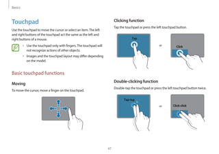 Basics
47
Clicking function
Tap the touchpad or press the left touchpad button.
or
Tap
Click
Double-clicking function
Double-tap the touchpad or press the left touchpad button twice.
or
Tap-tap
Click-click
Touchpad
Use the touchpad to move the cursor or select an item.The left
and right buttons of the touchpad act the same as the left and
right buttons of a mouse.
• Use the touchpad only with fingers.The touchpad will
not recognize actions of other objects.
• Images and the touchpad layout may differ depending
on the model.
Basic touchpad functions
Moving
To move the cursor, move a finger on the touchpad.
 