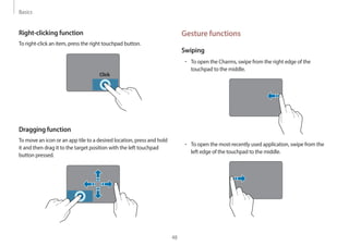 Basics
48
Gesture functions
Swiping
• To open the Charms, swipe from the right edge of the
touchpad to the middle.
• To open the most-recently used application, swipe from the
left edge of the touchpad to the middle.
Right-clicking function
To right-click an item, press the right touchpad button.
Click
Dragging function
To move an icon or an app tile to a desired location, press and hold
it and then drag it to the target position with the left touchpad
button pressed.
 