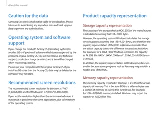 About this manual
5
Product capacity representation
Storage capacity representation
The capacity of the storage device (HDD, SSD) of the manufacturer
is calculated assuming that 1KB=1,000 Bytes.
However, the operating system (Windows) calculates the storage
device capacity assuming that 1KB=1,024 Bytes, and therefore the
capacity representation of the HDD inWindows is smaller than
the actual capacity due to the difference in capacity calculation.
For example, for a 80GB HDD,Windows represents the capacity
as 74.5GB, 80x1,000x1,000x1,000 byte/(1,024x1,024x1,024)byte =
74.505GB.
In addition, the capacity representation inWindows may be even
smaller because some programs such as Recovery may reside in a
hidden area of the HDD.
Memory capacity representation
The memory capacity reported inWindows is less than the actual
capacity of memory.This is because BIOS or a video adapter uses
a portion of memory or claims it for further use. For example,
for 1GB(=1,024MB) memory installed,Windows may report the
capacity as 1,022MB or less.
Caution for the data
Samsung Electronics shall not be liable for any data loss. Please
take care to avoid losing any important data and back up your
data to prevent any such data loss.
Operating system and software
support
If you change the product’s factory OS (Operating System) to
another OS or if you install software which is not supported by the
product’s original factory OS, you will not receive any technical
support, product exchange or refund, and a fee will be charged
when requesting a service.
Please use your computer with the original factory OS. If you
install an OS other than the factory OS, data may be deleted or the
computer may not start.
Recommended screen resolutions
The recommended screen resolution forWindows is“FHD”
(1,920x1,080) and forWindows 8.1 is“QHD+”(3,200x1,800).
If you set the resolution higher than the recommended value, it
may result in problems with some applications, due to limitations
of the operating system.
 