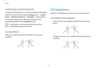 Basics
50
LCD brightness
Adjust the LCD brightness to reduce eye strain and save power.
Controlling with keyboard
• To dim the LCD screen, hold down the Fn key and press the
F2 key.
+
• To brighten the LCD screen, hold down the Fn key and press
the F3 key.
+
Configuring touchpad gestures
Configure touchpad gestures to use the touchpad more efficiently.
Open the Charms and then select the Settings charm → Control
Panel → Hardware and Sound → Touchpad → desired options.
To cancel touchpad gestures, deselect check boxes for the
corresponding options in the Touchpad window.
Some options in the touchpad settings may not be
available depending on the model.
Touchpad lock
Hold down the Fn key and press the F5 key.You can lock the
touchpad.
+
 