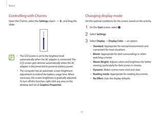 Basics
51
Changing display mode
Set the optimal conditions for the screen, based on the activity.
1 On the Start screen, select .
2 Select Settings.
3 Select Display → Display Color → an option.
• Standard: Appropriate for normal environments and
convenient for most situations.
• Movie: Appropriate for dark surroundings or when
watching a movie.
• Movie (Bright): Adjusts colors and brightness for better
viewing, particularly for dark scenes in movies.
• Dynamic: Makes scenes more vivid and clear.
• Reading mode: Appropriate for reading documents.
• No Effect: Uses the display defaults.
Controlling with Charms
Open the Charms, select the Settings charm → , and drag the
slider.
• The LCD screen is set to the brightest level
automatically when the AC adapter is connected.The
LCD screen gets dimmer automatically when the AC
adapter is disconnected to preserve battery power.
• The computer has an automatic screen brightness
adjustment to extend the battery usage time.When
necessary, the screen brightness is gradually adjusted.
To turn off this function, right-click any area on the
desktop and set at Graphics Properties.
 