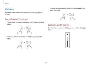 Basics
52
• To mute or unmute the volume, hold down the Fn key and
press the F6 key.
+
Controlling with Charms
Open the Charms, select the Settings charm → , and drag the
slider.
Volume
Adjust the system volume or sound volume when playing music
or video.
Controlling with keyboard
• To turn down the volume, hold down the Fn key and press the
F7 key.
+
• To turn up the volume, hold down the Fn key and press the
F8 key.
+
 