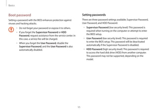 Basics
55
Setting passwords
There are three password settings available; Supervisor Password,
User Password, and HDD Password.
• Supervisor Password (low security level):This password is
required when turning on the computer or attempt to enter
the BIOS setup.
• User Password (low security level):This password is required
to enter the BIOS setup.This password will be deactivated
automatically if the Supervisor Password is disabled.
• HDD Password (high security level):This password is required
to access the hard disk drive (HDD) from another computer.
This password may not be supported, depending on the
model.
Boot password
Setting a password with the BIOS enhances protection against
viruses and hacking attacks.
• Do not forget your password or expose it to others.
• If you forget the Supervisor Password or HDD
Password, request assistance from the service center. In
this case, a service fee will be charged.
• When you forget the User Password, disable the
Supervisor Password, and the User Password is also
automatically disabled.
 
