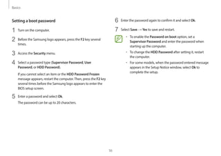 Basics
56
6 Enter the password again to confirm it and select Ok.
7 Select Save → Yes to save and restart.
• To enable the Password on boot option, set a
Supervisor Password and enter the password when
starting up the computer.
• To change the HDD Password after setting it, restart
the computer.
• For some models, when the password entered message
appears in the Setup Notice window, select Ok to
complete the setup.
Setting a boot password
1 Turn on the computer.
2 Before the Samsung logo appears, press the F2 key several
times.
3 Access the Security menu.
4 Select a password type (Supervisor Password, User
Password, or HDD Password).
If you cannot select an item or the HDD Password Frozen
message appears, restart the computer.Then, press the F2 key
several times before the Samsung logo appears to enter the
BIOS setup screen.
5 Enter a password and select Ok.
The password can be up to 20 characters.
 