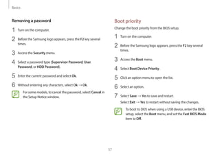 Basics
57
Boot priority
Change the boot priority from the BIOS setup.
1 Turn on the computer.
2 Before the Samsung logo appears, press the F2 key several
times.
3 Access the Boot menu.
4 Select Boot Device Priority.
5 Click an option menu to open the list.
6 Select an option.
7 Select Save → Yes to save and restart.
Select Exit → Yes to restart without saving the changes.
To boot to DOS when using a USB device, enter the BIOS
setup, select the Boot menu, and set the Fast BIOS Mode
item to Off.
Removing a password
1 Turn on the computer.
2 Before the Samsung logo appears, press the F2 key several
times.
3 Access the Security menu.
4 Select a password type (Supervisor Password, User
Password, or HDD Password).
5 Enter the current password and select Ok.
6 Without entering any characters, select Ok → Ok.
For some models, to cancel the password, select Cancel in
the Setup Notice window.
 