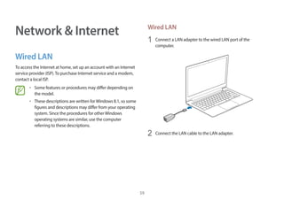 59
Network & Internet
Wired LAN
To access the Internet at home, set up an account with an Internet
service provider (ISP).To purchase Internet service and a modem,
contact a local ISP.
• Some features or procedures may differ depending on
the model.
• These descriptions are written forWindows 8.1, so some
figures and descriptions may differ from your operating
system. Since the procedures for otherWindows
operating systems are similar, use the computer
referring to these descriptions.
Wired LAN
1 Connect a LAN adapter to the wired LAN port of the
computer.
2 Connect the LAN cable to the LAN adapter.
 