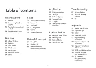 6
Table of contents
Getting started
7 Layout
13 Connecting the AC
adapter
16 Turning the computer on
and off
19 Unlocking the screen
Windows
20 AboutWindows
22 Desktop
23 Start screen
25 The Charms
28 Applications
34 Microsoft account
34 Store
Basics
35 Touch screen (optional)
44 Keyboard
47 Touchpad
50 LCD brightness
52 Volume
53 Setup utility (BIOS)
Network & Internet
59 Wired LAN
62 Wireless LAN
64 Mobile broadband
(WirelessWAN, optional)
Applications
66 Using applications
67 Settings
68 Software Update
69 Support Center
70 S Player+
71 TPM security solution
(optional)
External devices
81 External CD/DVD drive
83 Memory card
86 External display
88 Slim security slot
Troubleshooting
89 Recover/Backup
96 Windows recovery
function
96 Q&A
Appendix
101 Product specifications
102 Ergonomic tips
106 Battery
108 Safety precautions
121 Important safety
information
124 Replacement parts and
accessories
126 Regulatory compliance
statements
144 WEEE symbol information
146 Samsung package
Take-Back program
147 TCO certified
(for corresponding
models only)
 