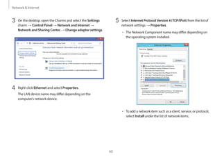 Network & Internet
60
5 Select Internet ProtocolVersion 4 (TCP/IPv4) from the list of
network settings → Properties.
• The Network Component name may differ depending on
the operating system Installed.
• To add a network item such as a client, service, or protocol,
select Install under the list of network items.
3 On the desktop, open the Charms and select the Settings
charm → Control Panel → Network and Internet →
Network and Sharing Center → Change adapter settings.
4 Right-click Ethernet and select Properties.
The LAN device name may differ depending on the
computer’s network device.
 