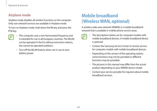 Network & Internet
64
Mobile broadband
(WirelessWAN, optional)
A wireless wide area network (WWAN) is a mobile broadband
network that is available in mobile phone service areas.
• The descriptions below are for computer models with
mobile broadband devices. A mobile broadband device
is optional.
• Contact the Samsung Service Center to receive service
for computer models with mobile broadband devices.
• Depending on the version of the operating system,
some functions may not be provided or different
functions may be provided.
• The pictures in this manual may differ from the actual
product depending on yourWWAN device model.
• Contact your service provider for inquiries about mobile
broadband services.
Airplane mode
Airplane mode disables all wireless functions on the computer.
Only non-network services are available in Airplane mode.
To turn on Airplane mode, hold down the Fn key and press the
F12 key.
• This computer uses a non-harmonized frequency and
is intended for use in all European countries.TheWLAN
can be operated in the EU without restriction indoors,
but cannot be operated outdoors.
• Turn off theWLAN feature when not in use to save
battery power.
 