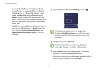 Network & Internet
65
1 Open the Charms and then select Settings charm → .
Networks
Mobile broadband
Wi-Fi
Airplane mode
Off
View Connection Settings
If there are no available network service providers
listed under Mobile broadband, turn off the computer,
and insert the SIM card correctly, and then turn on the
computer.
2 Select a carrier name → Connect.
Selecting Connect overseas will automatically start
roaming. In this case, a service fee will be charged.
3 If the Profile settings screen appears, follow the on-screen
instructions to enter the required information.
When the connection is made, Connected appears beside the
network name and Internet access is available.
• You must subscribe first to use mobile broadband
services.To learn more, open the Charms and select
the Settings charm → Change PC settings → View
mobile broadband hardware information under
Wireless.You can view the IMEI, phone number, and
SIM ICC ID information.The carrier serial number can be
found on the bottom of the computer (corresponding
models only).
• Set a SIM card password for security. Open the Charms
and select the Settings charm → Network, and then
touch and hold Mobile broadband provider. Select
View connection properties → Security to set the
password.
 
